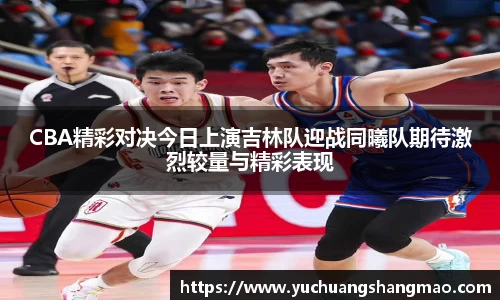 CBA精彩对决今日上演吉林队迎战同曦队期待激烈较量与精彩表现